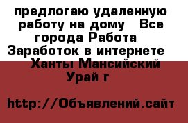 предлогаю удаленную работу на дому - Все города Работа » Заработок в интернете   . Ханты-Мансийский,Урай г.